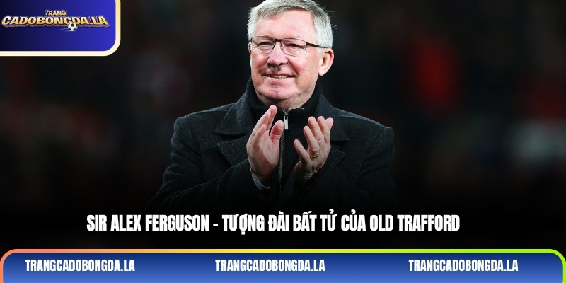 Sir Alex Ferguson - Tượng đài bất tử của Old Trafford